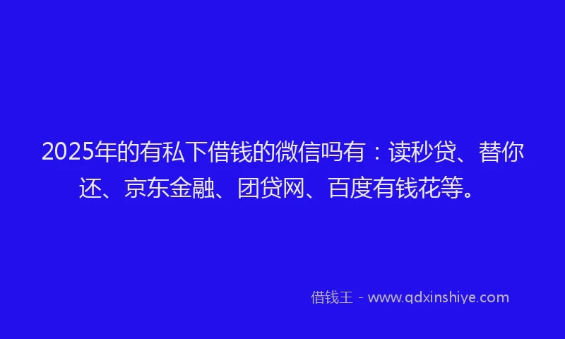 2025年的有私下借钱的微信吗有：读秒贷、替你还、京东金融、团贷网、百度有钱花等。