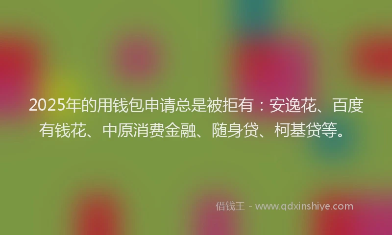 2025年的用钱包申请总是被拒有：安逸花、百度有钱花、中原消费金融、随身贷、柯基贷等。