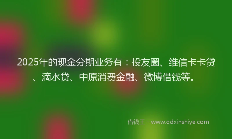 2025年的现金分期业务有：投友圈、维信卡卡贷、滴水贷、中原消费金融、微博借钱等。