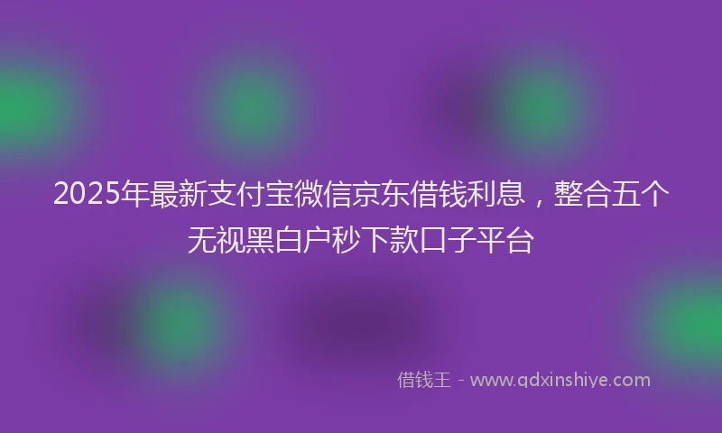 2025年最新支付宝微信京东借钱利息，整合五个无视黑白户秒下款口子平台