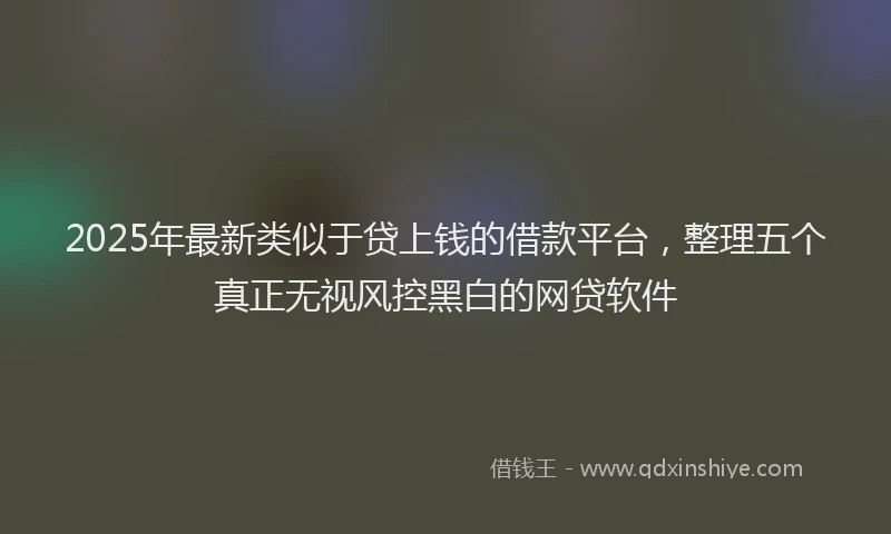 2025年最新类似于贷上钱的借款平台，整理五个真正无视风控黑白的网贷软件
