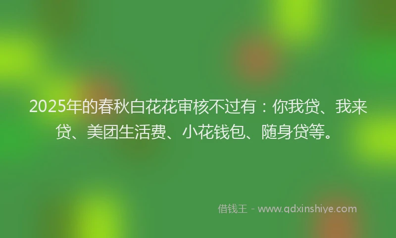 2025年的春秋白花花审核不过有：你我贷、我来贷、美团生活费、小花钱包、随身贷等。