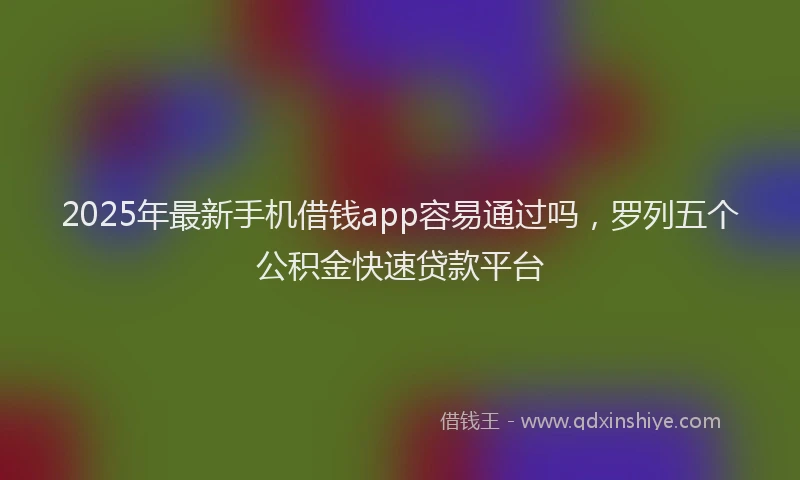 2025年最新手机借钱app容易通过吗，罗列五个公积金快速贷款平台