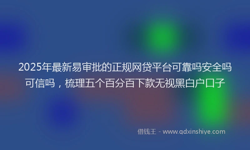 2025年最新易审批的正规网贷平台可靠吗安全吗可信吗，梳理五个百分百下款无视黑白户口子