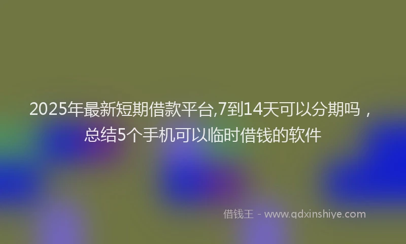 2025年最新短期借款平台,7到14天可以分期吗，总结5个手机可以临时借钱的软件