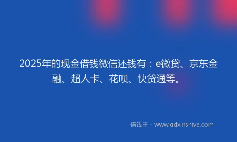 2025年的现金借钱微信还钱有：e微贷、京东金融、超人卡、花呗、快贷通等。