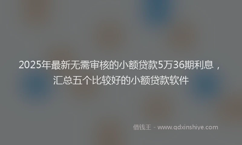 2025年最新无需审核的小额贷款5万36期利息，汇总五个比较好的小额贷款软件