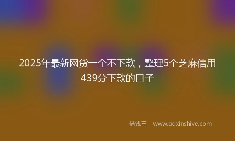 2025年最新网货一个不下款，整理5个芝麻信用439分下款的口子