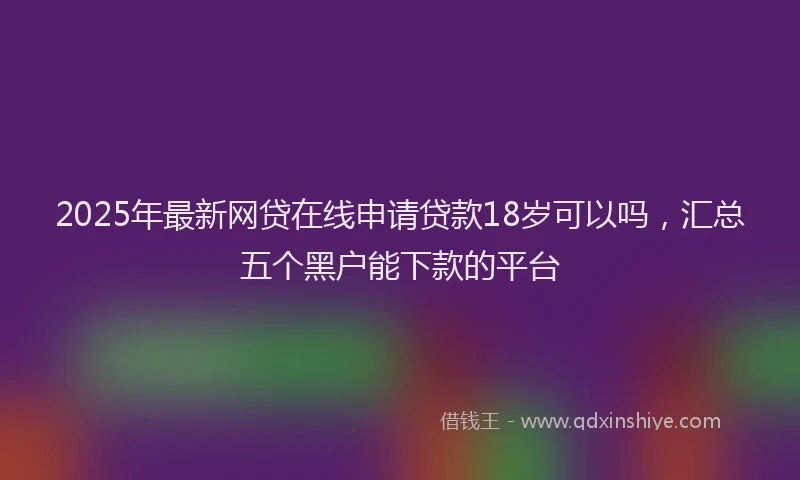 2025年最新网贷在线申请贷款18岁可以吗，汇总五个黑户能下款的平台