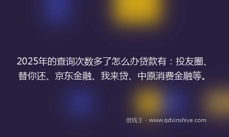 2025年的查询次数多了怎么办贷款有：投友圈、替你还、京东金融、我来贷、中原消费金融等。