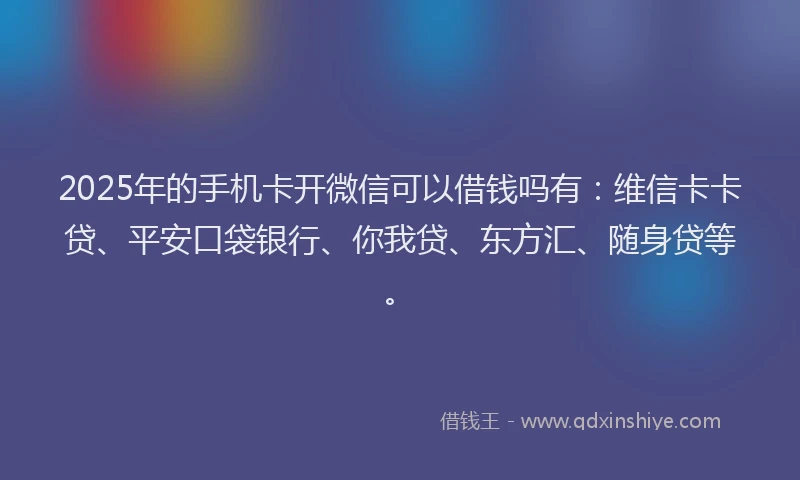 2025年的手机卡开微信可以借钱吗有：维信卡卡贷、平安口袋银行、你我贷、东方汇、随身贷等。