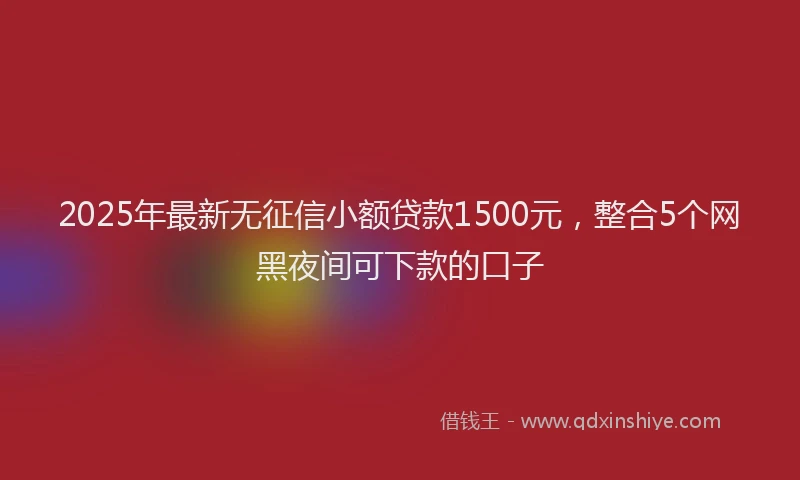 2025年最新无征信小额贷款1500元，整合5个网黑夜间可下款的口子