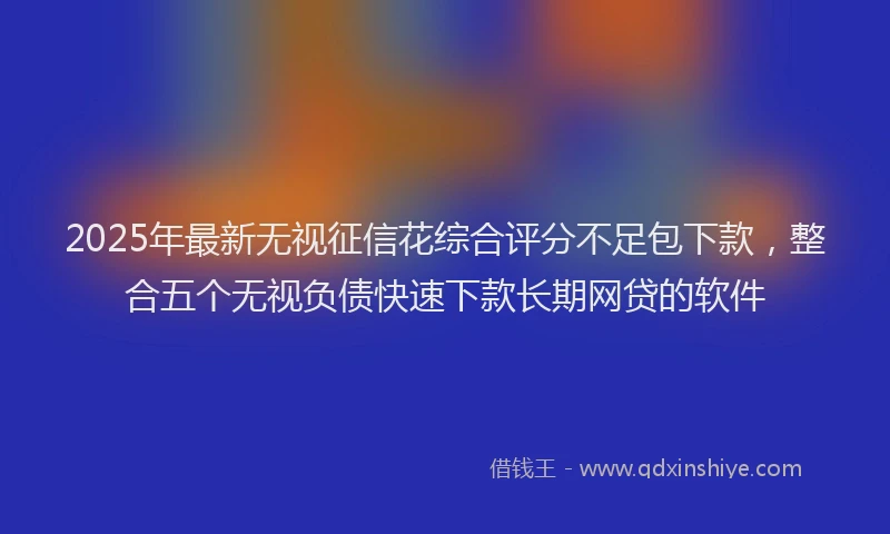 2025年最新无视征信花综合评分不足包下款，整合五个无视负债快速下款长期网贷的软件