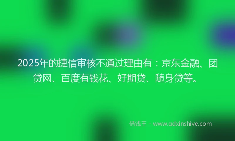 2025年的捷信审核不通过理由有：京东金融、团贷网、百度有钱花、好期贷、随身贷等。