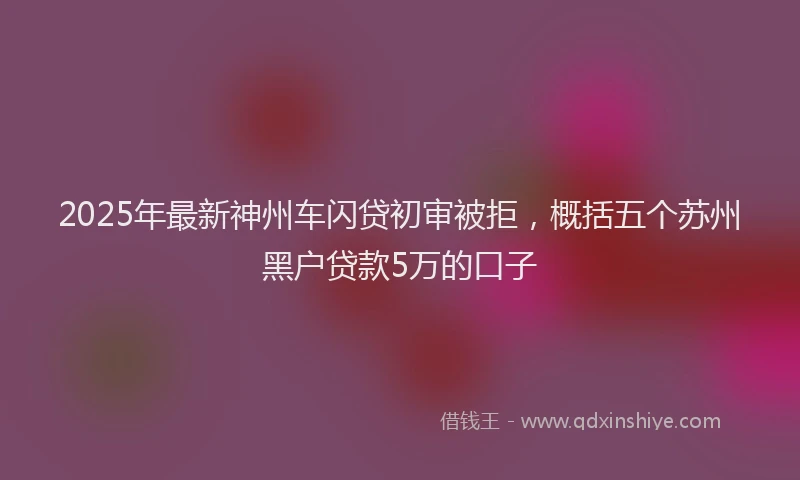 2025年最新神州车闪贷初审被拒，概括五个苏州黑户贷款5万的口子