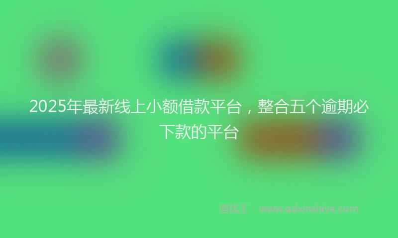 2025年最新线上小额借款平台，整合五个逾期必下款的平台