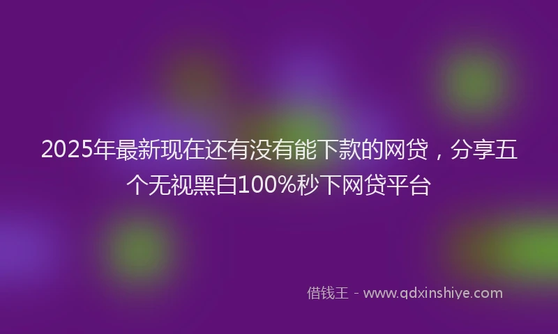 2025年最新现在还有没有能下款的网贷，分享五个无视黑白100%秒下网贷平台