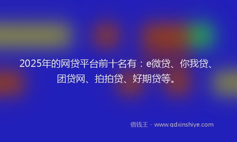 2025年的网贷平台前十名有：e微贷、你我贷、团贷网、拍拍贷、好期贷等。