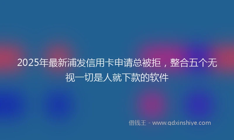2025年最新浦发信用卡申请总被拒，整合五个无视一切是人就下款的软件