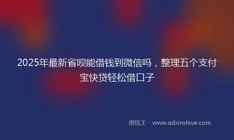 2025年最新省呗能借钱到微信吗，整理五个支付宝快贷轻松借口子