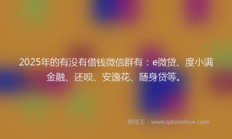 2025年的有没有借钱微信群有：e微贷、度小满金融、还呗、安逸花、随身贷等。