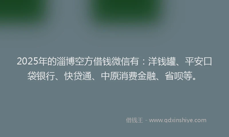 2025年的淄博空方借钱微信有：洋钱罐、平安口袋银行、快贷通、中原消费金融、省呗等。