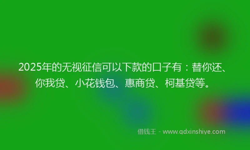2025年的无视征信可以下款的口子有：替你还、你我贷、小花钱包、惠商贷、柯基贷等。