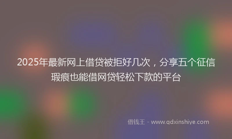 2025年最新网上借贷被拒好几次，分享五个征信瑕疵也能借网贷轻松下款的平台