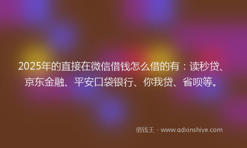 2025年的直接在微信借钱怎么借的有：读秒贷、京东金融、平安口袋银行、你我贷、省呗等。