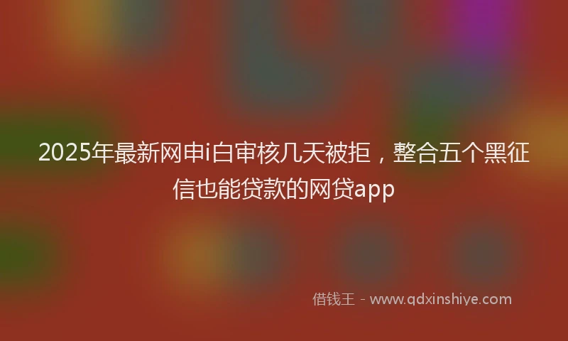 2025年最新网申i白审核几天被拒，整合五个黑征信也能贷款的网贷app