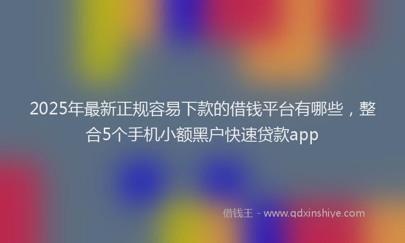 2025年最新正规容易下款的借钱平台有哪些，整合5个手机小额黑户快速贷款app