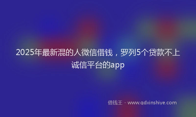 2025年最新混的人微信借钱，罗列5个贷款不上诚信平台的app