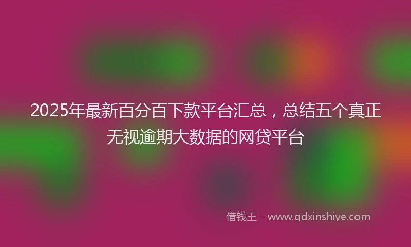 2025年最新百分百下款平台汇总，总结五个真正无视逾期大数据的网贷平台