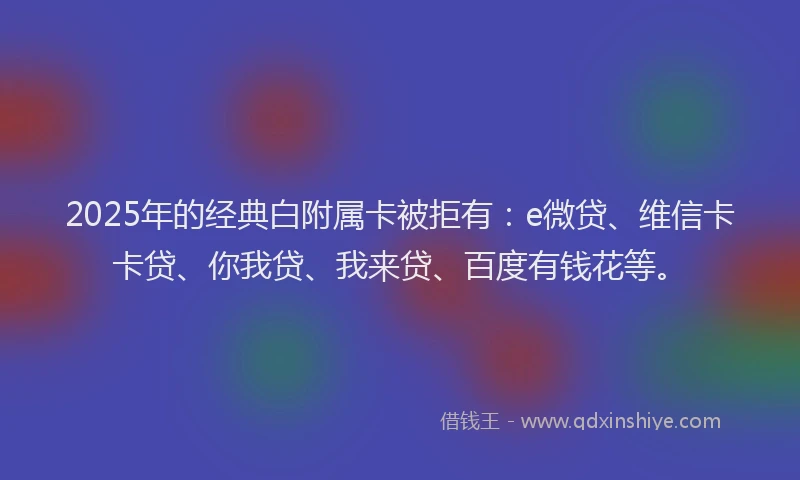 2025年的经典白附属卡被拒有：e微贷、维信卡卡贷、你我贷、我来贷、百度有钱花等。