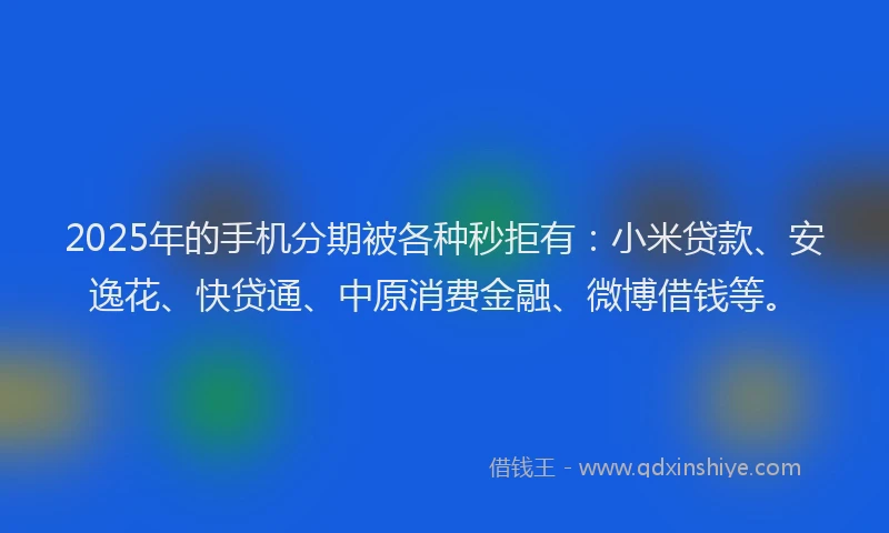 2025年的手机分期被各种秒拒有：小米贷款、安逸花、快贷通、中原消费金融、微博借钱等。