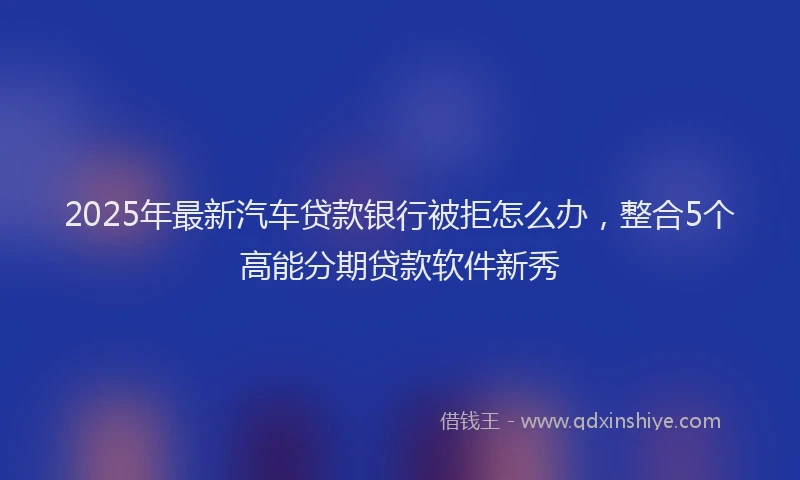 2025年最新汽车贷款银行被拒怎么办，整合5个高能分期贷款软件新秀