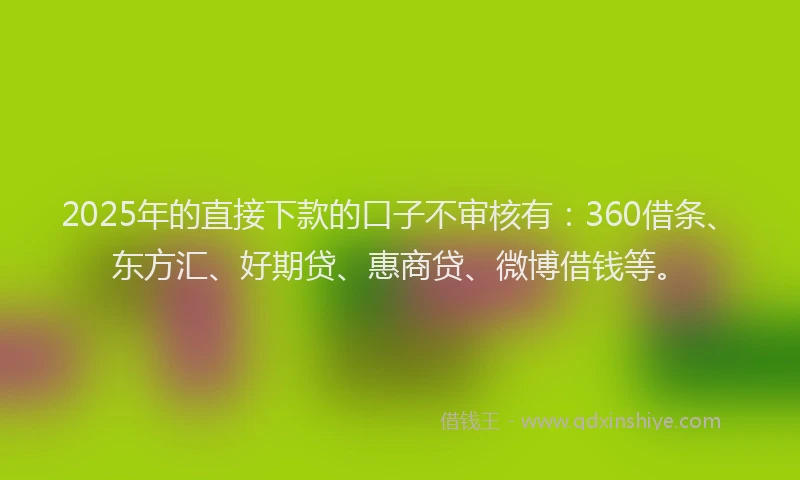 2025年的直接下款的口子不审核有：360借条、东方汇、好期贷、惠商贷、微博借钱等。