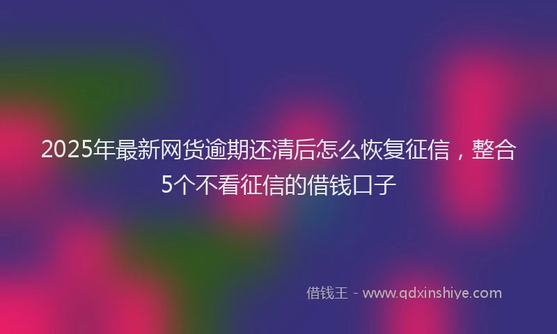 2025年最新网货逾期还清后怎么恢复征信，整合5个不看征信的借钱口子
