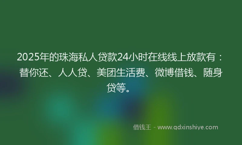 2025年的珠海私人贷款24小时在线线上放款有：替你还、人人贷、美团生活费、微博借钱、随身贷等。