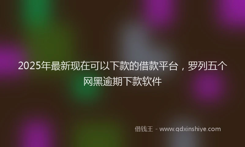 2025年最新现在可以下款的借款平台，罗列五个网黑逾期下款软件