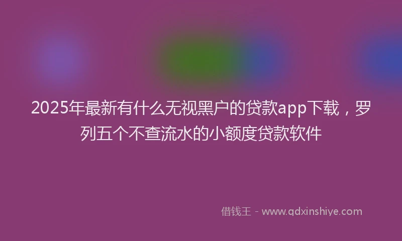 2025年最新有什么无视黑户的贷款app下载，罗列五个不查流水的小额度贷款软件