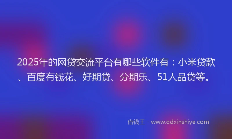 2025年的网贷交流平台有哪些软件有：小米贷款、百度有钱花、好期贷、分期乐、51人品贷等。