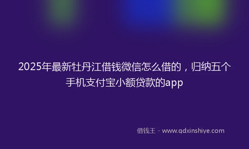 2025年最新牡丹江借钱微信怎么借的，归纳五个手机支付宝小额贷款的app