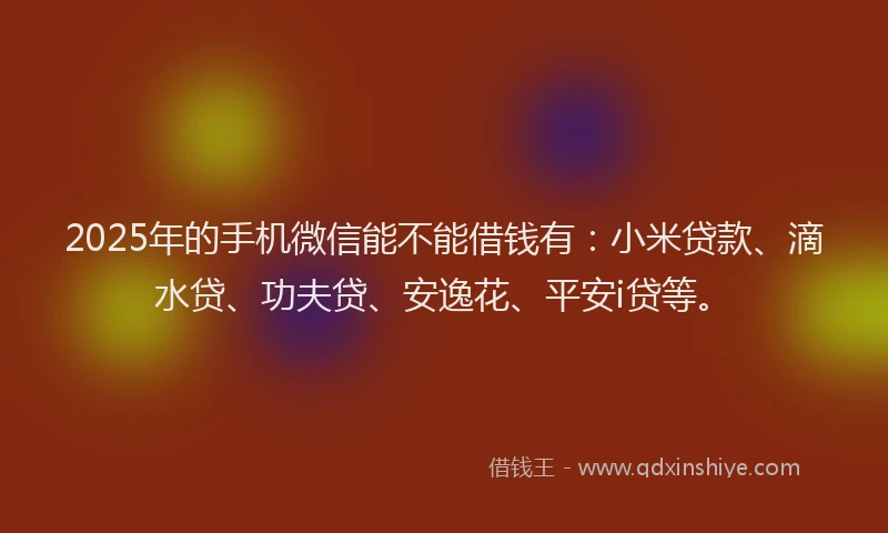 2025年的手机微信能不能借钱有：小米贷款、滴水贷、功夫贷、安逸花、平安i贷等。