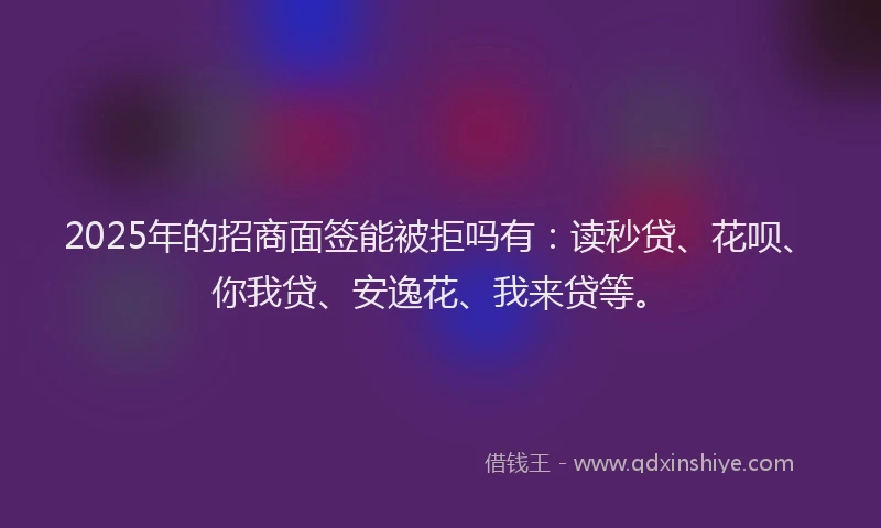 2025年的招商面签能被拒吗有：读秒贷、花呗、你我贷、安逸花、我来贷等。