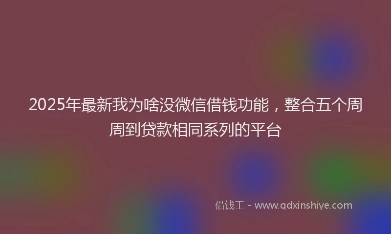 2025年最新我为啥没微信借钱功能，整合五个周周到贷款相同系列的平台