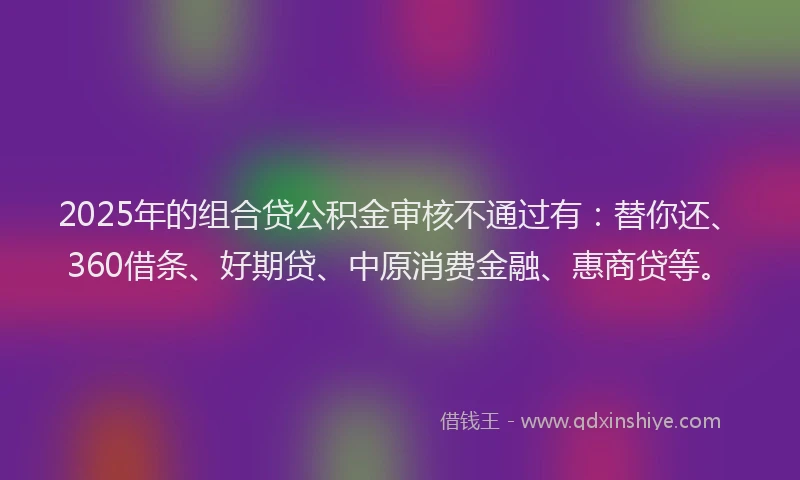 2025年的组合贷公积金审核不通过有：替你还、360借条、好期贷、中原消费金融、惠商贷等。