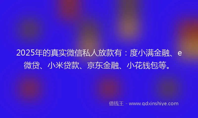 2025年的真实微信私人放款有：度小满金融、e微贷、小米贷款、京东金融、小花钱包等。