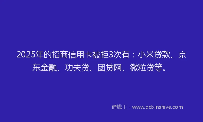 2025年的招商信用卡被拒3次有：小米贷款、京东金融、功夫贷、团贷网、微粒贷等。