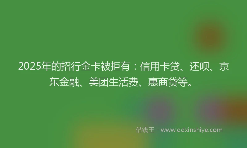2025年的招行金卡被拒有：信用卡贷、还呗、京东金融、美团生活费、惠商贷等。